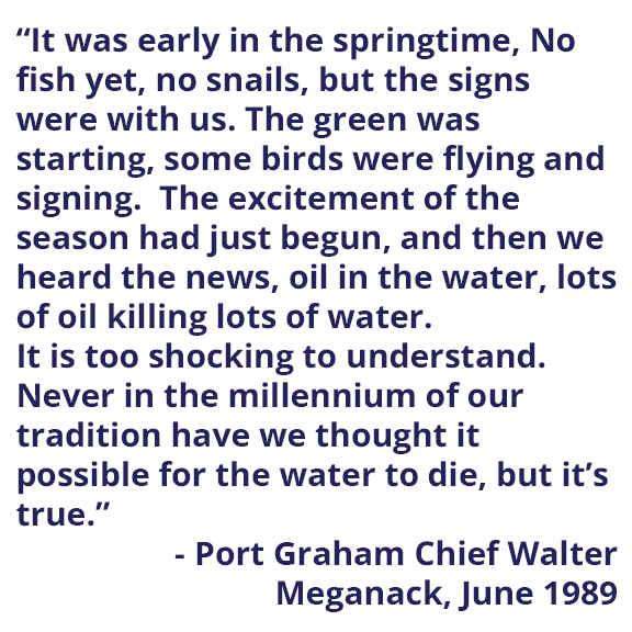 Image with text: It was early in the springtime, No fish yet, not snails, but the signs were with us.  The green was starting, some birds were flying and signing.  The excitement of the season had just begun, and then we heard the news, oil in the water, lots of oil killing lots of water.  It is too shocking to understand.  Never in the millennium of our tradition have we thought it possible for the water to die, but it’s true. -Port Graham Chief Walter Meganack, June 1989